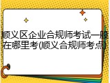 顺义区企业合规师考试一般在哪里考(顺义合规师考点)
