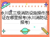 永川区三级消防设施操作员证在哪里报考(永川消防证报考)