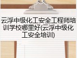 云浮中级化工安全工程师培训学校哪里好(云浮中级化工安全培训)
