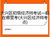 大兴区初级经济师考试一般在哪里考(大兴区经济师考点)