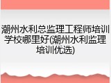 潮州水利总监理工程师培训学校哪里好(潮州水利监理培训优选)