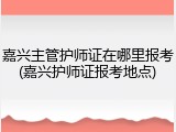 嘉兴主管护师证在哪里报考(嘉兴护师证报考地点)