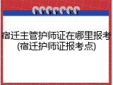 宿迁主管护师证在哪里报考(宿迁护师证报考点)