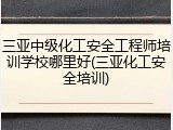 三亚中级化工安全工程师培训学校哪里好(三亚化工安全培训)