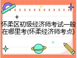 怀柔区初级经济师考试一般在哪里考(怀柔经济师考点)