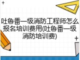 吐鲁番一级消防工程师怎么报名培训费用(吐鲁番一级消防培训费)