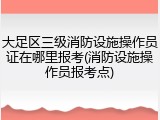 大足区三级消防设施操作员证在哪里报考(消防设施操作员报考点)