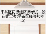平谷区初级经济师考试一般在哪里考(平谷区经济师考点)