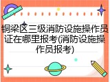 铜梁区三级消防设施操作员证在哪里报考(消防设施操作员报考)