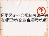 怀柔区企业合规师考试一般在哪里考(企业合规师考点)