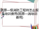 固原一级消防工程师怎么报名培训费用(固原一消培训费用)