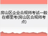 房山区企业合规师考试一般在哪里考(房山区合规师考点)