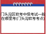 门头沟区软考中级考试一般在哪里考(门头沟软考考点)