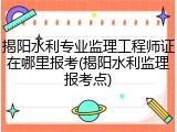 揭阳水利专业监理工程师证在哪里报考(揭阳水利监理报考点)