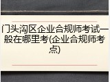 门头沟区企业合规师考试一般在哪里考(企业合规师考点)