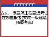 安庆一级建筑工程建造师证在哪里报考(安庆一级建造师报考点)