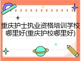 重庆护士执业资格培训学校哪里好(重庆护校哪里好)