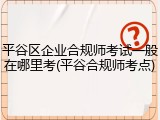 平谷区企业合规师考试一般在哪里考(平谷合规师考点)