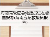 海南高级应急救援员证在哪里报考(海南应急救援员报考)
