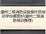 潮州二级消防设施操作员培训学校哪里好(潮州二级消防培训推荐)