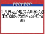 汕头养老护理员培训学校哪里好(汕头优质养老护理培训)