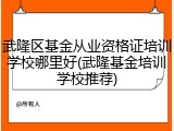 武隆区基金从业资格证培训学校哪里好(武隆基金培训学校推荐)