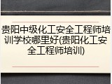 贵阳中级化工安全工程师培训学校哪里好(贵阳化工安全工程师培训)