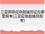 三亚高级应急救援员证在哪里报考(三亚应急救援员报考)