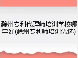 滁州专利代理师培训学校哪里好(滁州专利师培训优选)