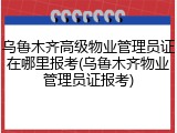 乌鲁木齐高级物业管理员证在哪里报考(乌鲁木齐物业管理员证报考)