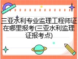 三亚水利专业监理工程师证在哪里报考(三亚水利监理证报考点)