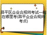 昌平区企业合规师考试一般在哪里考(昌平企业合规师考点)