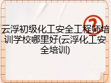 云浮初级化工安全工程师培训学校哪里好(云浮化工安全培训)