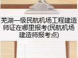芜湖一级民航机场工程建造师证在哪里报考(民航机场建造师报考点)