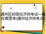 通州区初级经济师考试一般在哪里考(通州经济师考点)
