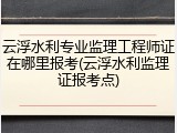云浮水利专业监理工程师证在哪里报考(云浮水利监理证报考点)
