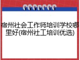 宿州社会工作师培训学校哪里好(宿州社工培训优选)