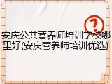 安庆公共营养师培训学校哪里好(安庆营养师培训优选)