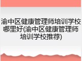 渝中区健康管理师培训学校哪里好(渝中区健康管理师培训学校推荐)