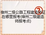 宿州二级公路工程建造师证在哪里报考(宿州二级建造师报考点)