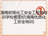 海南初级化工安全工程师培训学校哪里好(海南优质化工安全培训)
