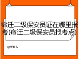 宿迁二级保安员证在哪里报考(宿迁二级保安员报考点)