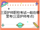三亚护师职称考试一般在哪里考(三亚护师考点)