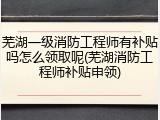 芜湖一级消防工程师有补贴吗怎么领取呢(芜湖消防工程师补贴申领)