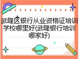 武隆区银行从业资格证培训学校哪里好(武隆银行培训哪家好)