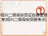 绍兴二级保安员证在哪里报考(绍兴二级保安员报考点)