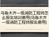 乌鲁木齐一级消防工程师怎么报名培训费用(乌鲁木齐一级消防工程师报名费用)