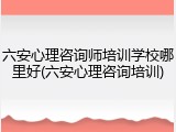 六安心理咨询师培训学校哪里好(六安心理咨询培训)