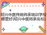 绍兴中医传统师承培训学校哪里好(绍兴中医师承名校)