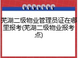 芜湖二级物业管理员证在哪里报考(芜湖二级物业报考点)